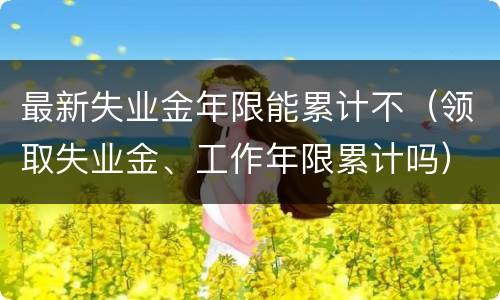 最新失业金年限能累计不（领取失业金、工作年限累计吗）