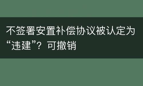 不签署安置补偿协议被认定为“违建”？可撤销