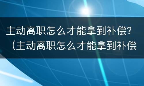 主动离职怎么才能拿到补偿？（主动离职怎么才能拿到补偿金）
