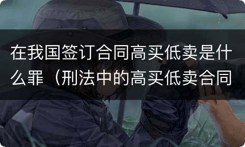 在我国签订合同高买低卖是什么罪（刑法中的高买低卖合同诈骗）
