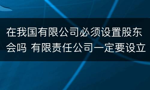 在我国有限公司必须设置股东会吗 有限责任公司一定要设立股东会吗