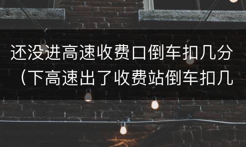 还没进高速收费口倒车扣几分（下高速出了收费站倒车扣几分）
