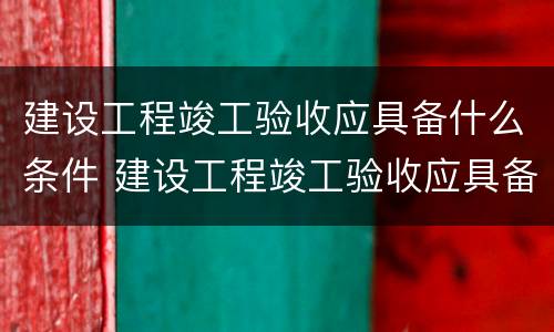 建设工程竣工验收应具备什么条件 建设工程竣工验收应具备什么条件呢