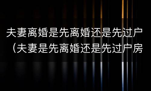 夫妻离婚是先离婚还是先过户（夫妻是先离婚还是先过户房产）