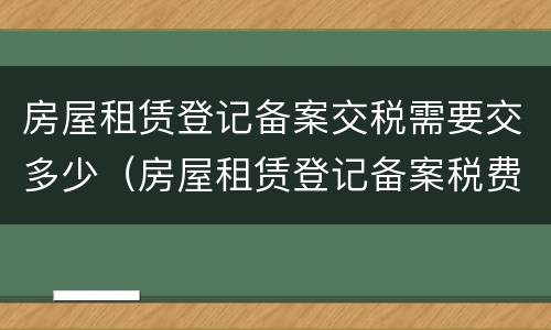 房屋租赁登记备案交税需要交多少（房屋租赁登记备案税费）