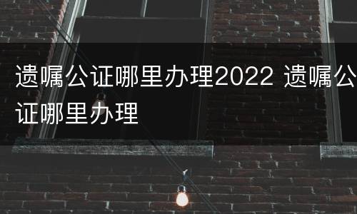 遗嘱公证哪里办理2022 遗嘱公证哪里办理