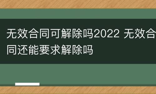 无效合同可解除吗2022 无效合同还能要求解除吗