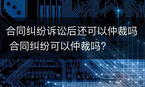 合同纠纷诉讼后还可以仲裁吗 合同纠纷可以仲裁吗?