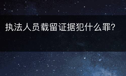 执法人员载留证据犯什么罪？