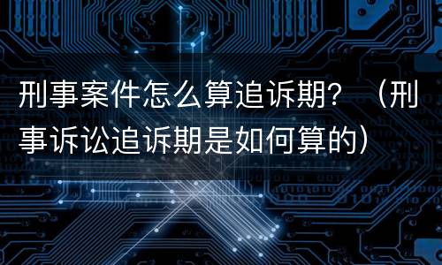 刑事案件怎么算追诉期？（刑事诉讼追诉期是如何算的）