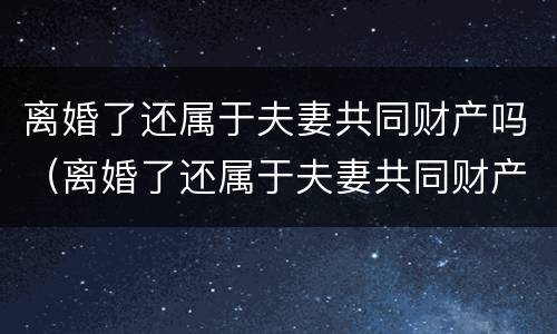 离婚了还属于夫妻共同财产吗（离婚了还属于夫妻共同财产吗）