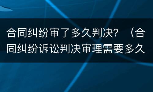 合同纠纷审了多久判决？（合同纠纷诉讼判决审理需要多久）