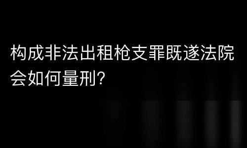 构成非法出租枪支罪既遂法院会如何量刑?