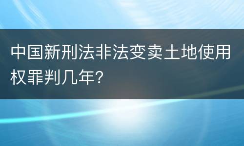 中国新刑法非法变卖土地使用权罪判几年？