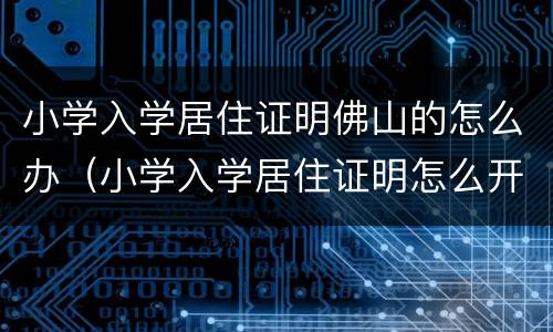 小学入学居住证明佛山的怎么办（小学入学居住证明怎么开）