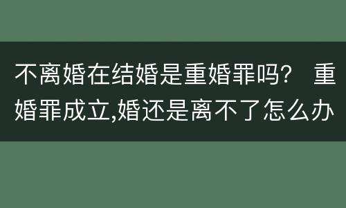 不离婚在结婚是重婚罪吗？ 重婚罪成立,婚还是离不了怎么办