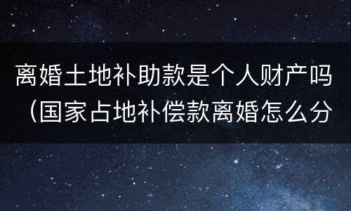 离婚土地补助款是个人财产吗（国家占地补偿款离婚怎么分）
