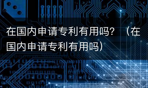 在国内申请专利有用吗？（在国内申请专利有用吗）
