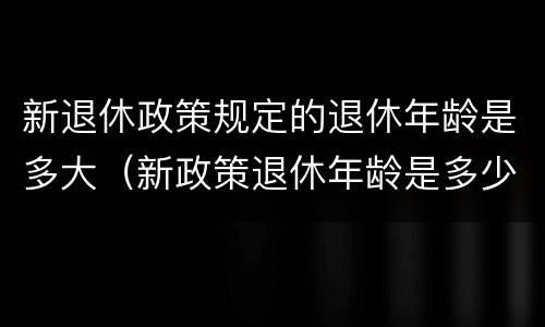 新退休政策规定的退休年龄是多大（新政策退休年龄是多少）