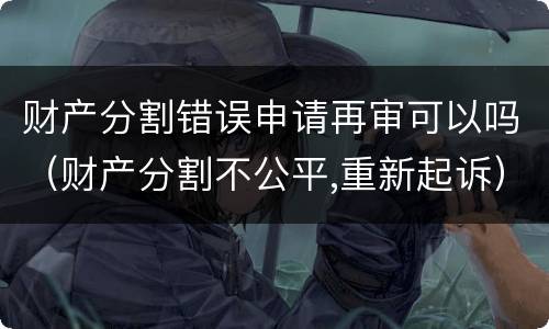 财产分割错误申请再审可以吗（财产分割不公平,重新起诉）