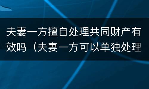 夫妻一方擅自处理共同财产有效吗（夫妻一方可以单独处理共有财产吗）
