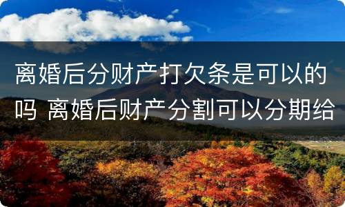 离婚后分财产打欠条是可以的吗 离婚后财产分割可以分期给吗