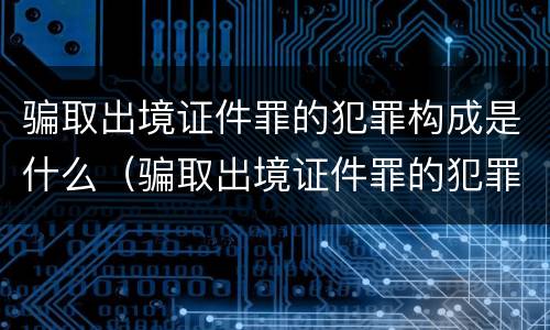 骗取出境证件罪的犯罪构成是什么（骗取出境证件罪的犯罪构成是什么罪名）