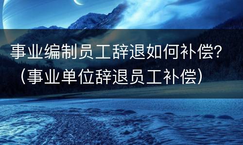 事业编制员工辞退如何补偿？（事业单位辞退员工补偿）