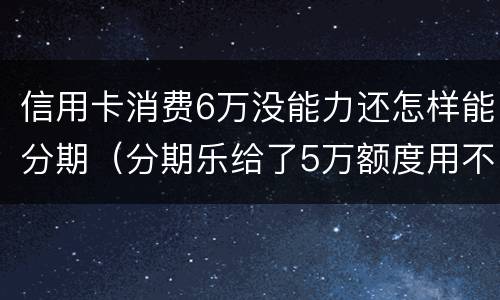 信用卡消费6万没能力还怎样能分期（分期乐给了5万额度用不了）