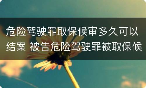 危险驾驶罪取保候审多久可以结案 被告危险驾驶罪被取保候审最快多久开庭