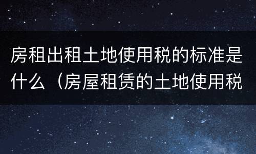 房租出租土地使用税的标准是什么（房屋租赁的土地使用税）
