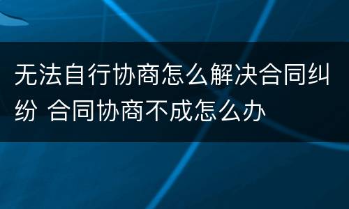 无法自行协商怎么解决合同纠纷 合同协商不成怎么办