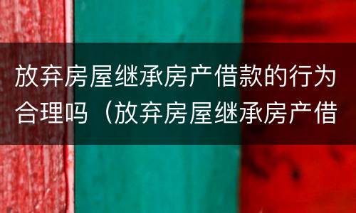 放弃房屋继承房产借款的行为合理吗（放弃房屋继承房产借款的行为合理吗为什么）