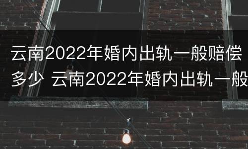 云南2022年婚内出轨一般赔偿多少 云南2022年婚内出轨一般赔偿多少钱