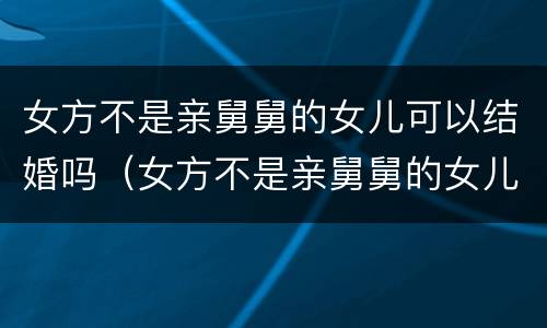 女方不是亲舅舅的女儿可以结婚吗（女方不是亲舅舅的女儿可以结婚吗知乎）