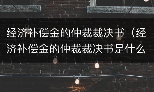 经济补偿金的仲裁裁决书（经济补偿金的仲裁裁决书是什么）