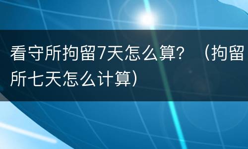 看守所拘留7天怎么算？（拘留所七天怎么计算）