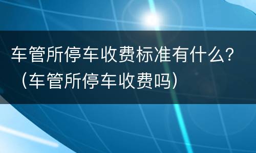 车管所停车收费标准有什么？（车管所停车收费吗）