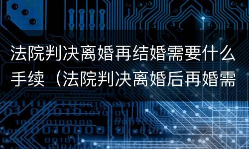 法院判决离婚再结婚需要什么手续（法院判决离婚后再婚需要带什么去登记结婚）