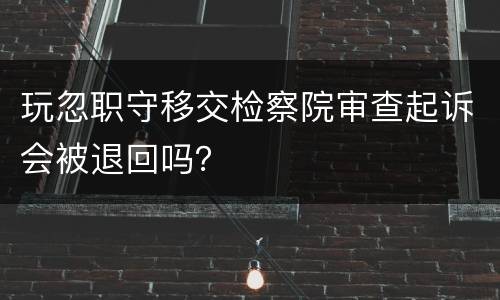 玩忽职守移交检察院审查起诉会被退回吗？