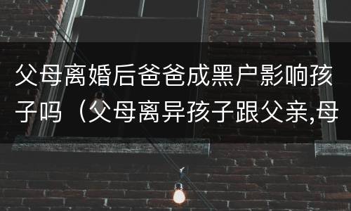 父母离婚后爸爸成黑户影响孩子吗（父母离异孩子跟父亲,母亲成黑户会牵连孩子以后吗）