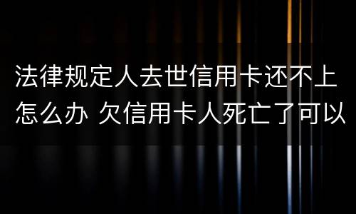 法律规定人去世信用卡还不上怎么办 欠信用卡人死亡了可以不还吗