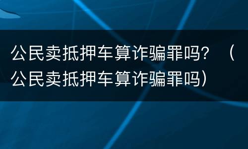 公民卖抵押车算诈骗罪吗？（公民卖抵押车算诈骗罪吗）