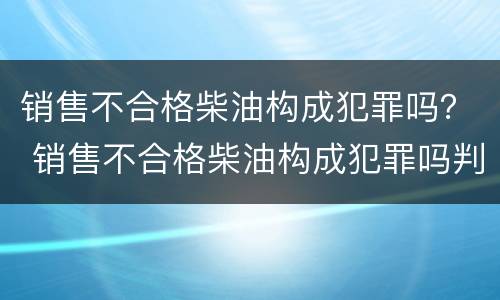 销售不合格柴油构成犯罪吗？ 销售不合格柴油构成犯罪吗判几年