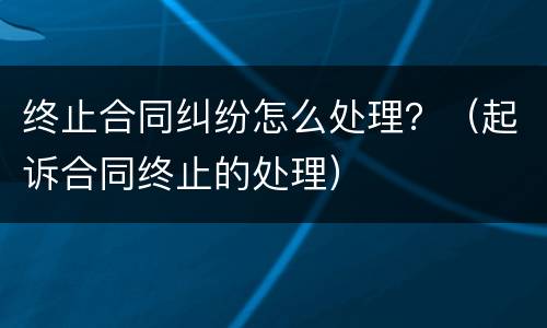 终止合同纠纷怎么处理？（起诉合同终止的处理）