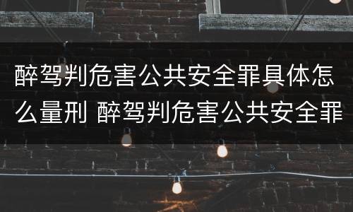醉驾判危害公共安全罪具体怎么量刑 醉驾判危害公共安全罪具体怎么量刑标准