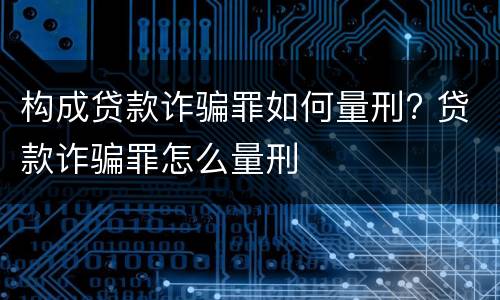 构成贷款诈骗罪如何量刑? 贷款诈骗罪怎么量刑