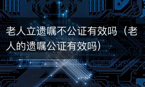 老人立遗嘱不公证有效吗（老人的遗嘱公证有效吗）