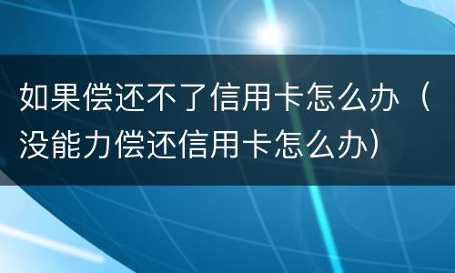 如果偿还不了信用卡怎么办（没能力偿还信用卡怎么办）
