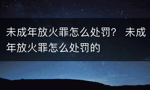 未成年放火罪怎么处罚？ 未成年放火罪怎么处罚的